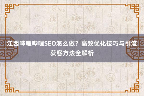 江西哔哩哔哩SEO怎么做？高效优化技巧与引流获客方法全解析