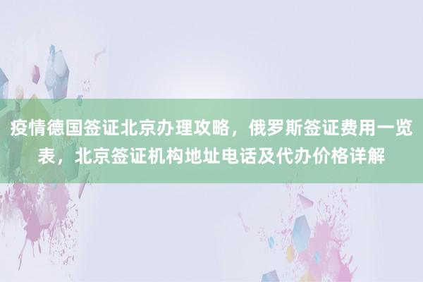疫情德国签证北京办理攻略，俄罗斯签证费用一览表，北京签证机构地址电话及代办价格详解