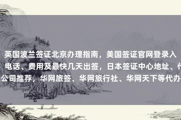 英国波兰签证北京办理指南，美国签证官网登录入口，北京护照办理地点、电话、费用及最快几天出签，日本签证中心地址、代办价格、正规公司推荐，华网旅签、华网旅行社、华网天下等代办机构如何选择，出国旅游必备信息全解析