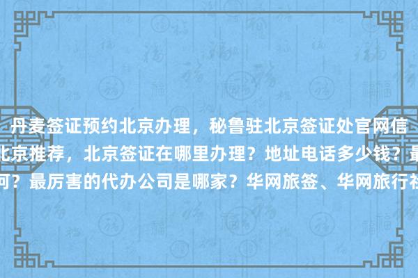 丹麦签证预约北京办理，秘鲁驻北京签证处官网信息，日本签证代办机构北京推荐，北京签证在哪里办理？地址电话多少钱？最快几天？代办价格如何？最厉害的代办公司是哪家？华网旅签、华网旅行社、华网天下旅行社、华网签证办理、华网签证代办，你知道吗？为什么选择他们？出国旅游必备攻略，全球签证全知道