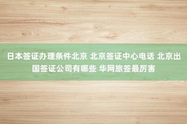 日本签证办理条件北京 北京签证中心电话 北京出国签证公司有哪些 华网旅签最厉害