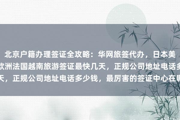 北京户籍办理签证全攻略：华网旅签代办，日本美国泰国英国韩国新加坡欧洲法国越南旅游签证最快几天，正规公司地址电话多少钱，最厉害的签证中心在哪里