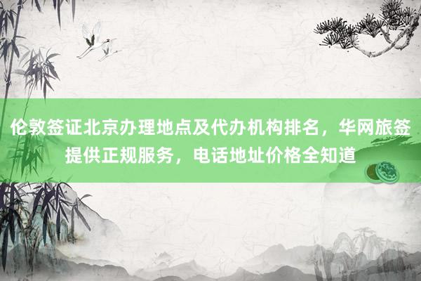 伦敦签证北京办理地点及代办机构排名，华网旅签提供正规服务，电话地址价格全知道