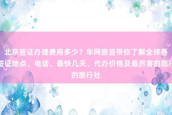 北京签证办理费用多少？华网旅签带你了解全球各国签证地点、电话、最快几天、代办价格及最厉害的旅行社