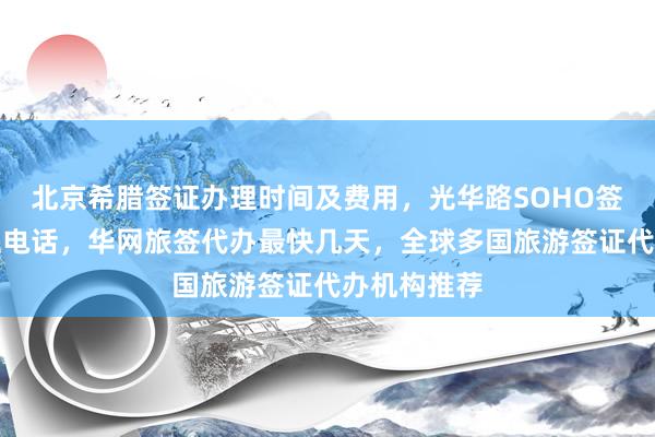 北京希腊签证办理时间及费用，光华路SOHO签证中心地址电话，华网旅签代办最快几天，全球多国旅游签证代办机构推荐