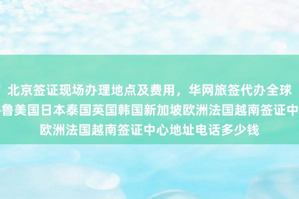北京签证现场办理地点及费用，华网旅签代办全球国家最快几天，秘鲁美国日本泰国英国韩国新加坡欧洲法国越南签证中心地址电话多少钱