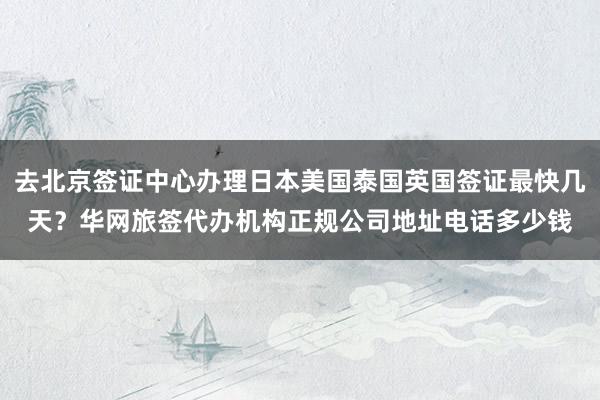 去北京签证中心办理日本美国泰国英国签证最快几天？华网旅签代办机构正规公司地址电话多少钱