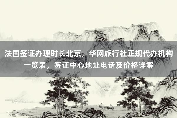 法国签证办理时长北京，华网旅行社正规代办机构一览表，签证中心地址电话及价格详解