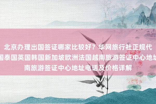 北京办理出国签证哪家比较好？华网旅行社正规代办机构，日本美国泰国英国韩国新加坡欧洲法国越南旅游签证中心地址电话及价格详解