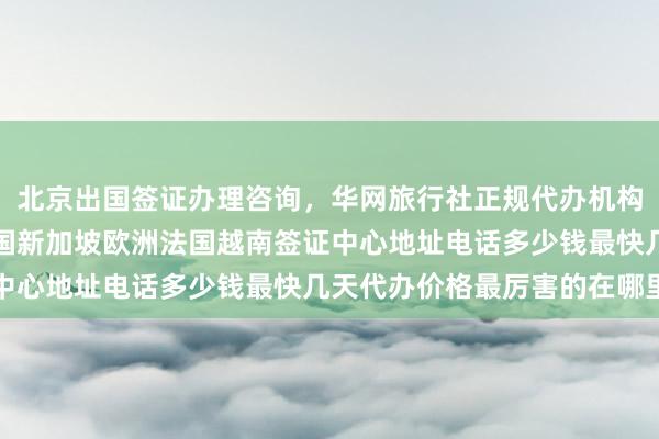 北京出国签证办理咨询，华网旅行社正规代办机构，日本美国泰国英国韩国新加坡欧洲法国越南签证中心地址电话多少钱最快几天代办价格最厉害的在哪里