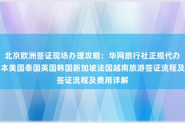北京欧洲签证现场办理攻略：华网旅行社正规代办机构，日本美国泰国英国韩国新加坡法国越南旅游签证流程及费用详解