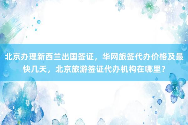 北京办理新西兰出国签证，华网旅签代办价格及最快几天，北京旅游签证代办机构在哪里？