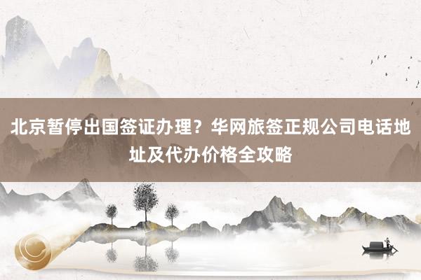 北京暂停出国签证办理？华网旅签正规公司电话地址及代办价格全攻略