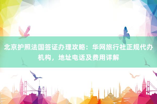北京护照法国签证办理攻略：华网旅行社正规代办机构，地址电话及费用详解