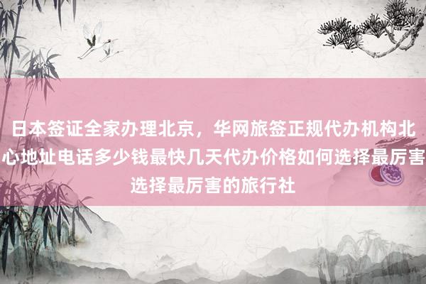 日本签证全家办理北京，华网旅签正规代办机构北京签证中心地址电话多少钱最快几天代办价格如何选择最厉害的旅行社