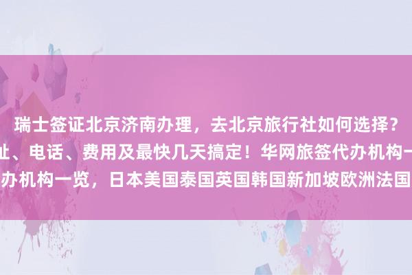 瑞士签证北京济南办理，去北京旅行社如何选择？正规公司、签证中心地址、电话、费用及最快几天搞定！华网旅签代办机构一览，日本美国泰国英国韩国新加坡欧洲法国越南全球旅游攻略