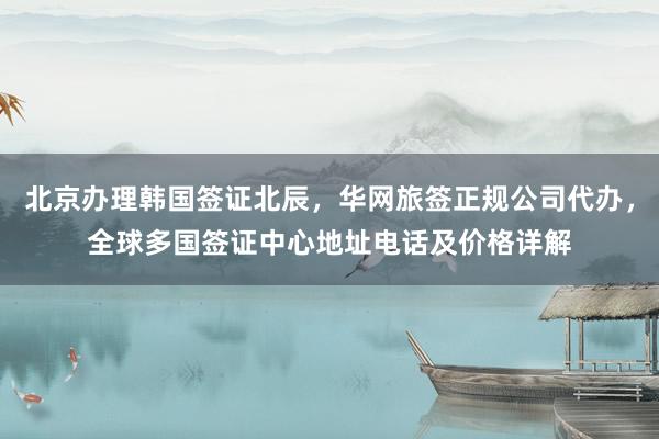 北京办理韩国签证北辰，华网旅签正规公司代办，全球多国签证中心地址电话及价格详解