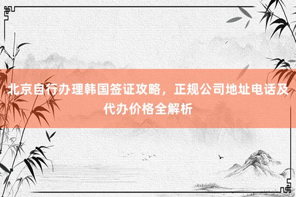 北京自行办理韩国签证攻略，正规公司地址电话及代办价格全解析